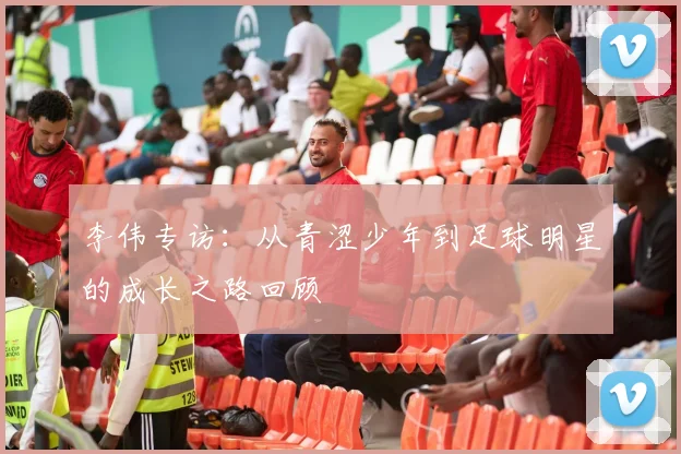 李伟专访:从青涩少年到足球明星的成长之路回顾